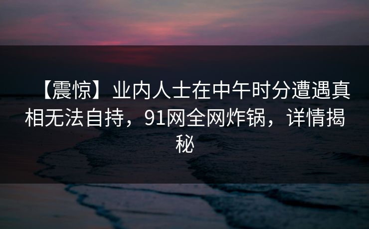 【震惊】业内人士在中午时分遭遇真相无法自持，91网全网炸锅，详情揭秘