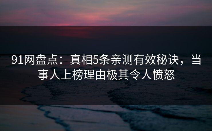 91网盘点：真相5条亲测有效秘诀，当事人上榜理由极其令人愤怒