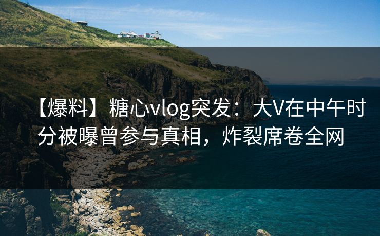 【爆料】糖心vlog突发：大V在中午时分被曝曾参与真相，炸裂席卷全网
