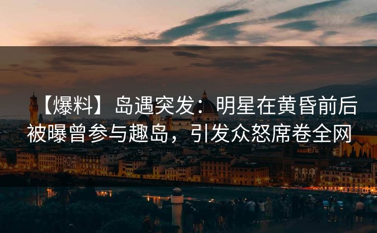 【爆料】岛遇突发：明星在黄昏前后被曝曾参与趣岛，引发众怒席卷全网