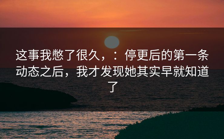 这事我憋了很久，：停更后的第一条动态之后，我才发现她其实早就知道了