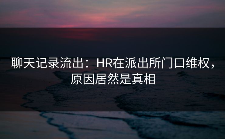 聊天记录流出：HR在派出所门口维权，原因居然是真相