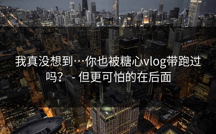 我真没想到…你也被糖心vlog带跑过吗？ - 但更可怕的在后面