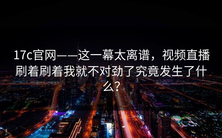 17c官网——这一幕太离谱，视频直播刷着刷着我就不对劲了究竟发生了什么？