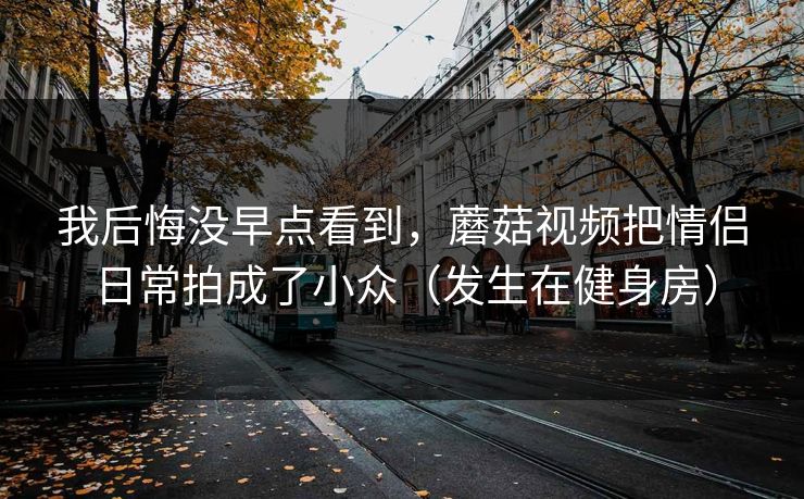我后悔没早点看到，蘑菇视频把情侣日常拍成了小众（发生在健身房）