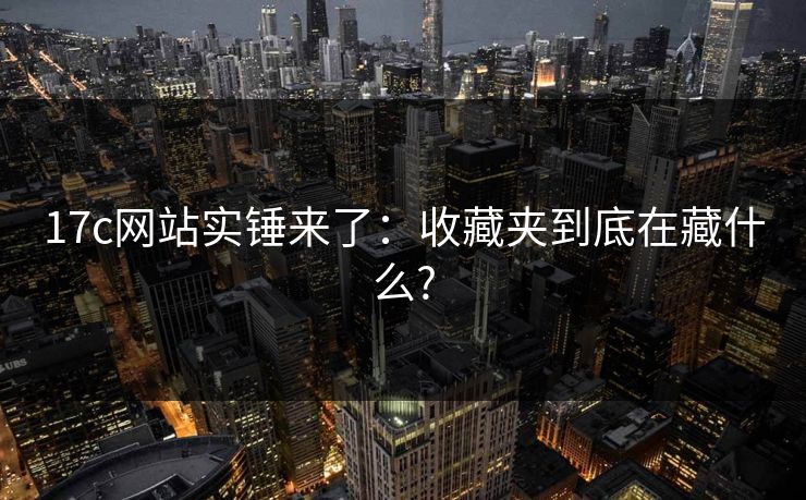 17c网站实锤来了：收藏夹到底在藏什么?