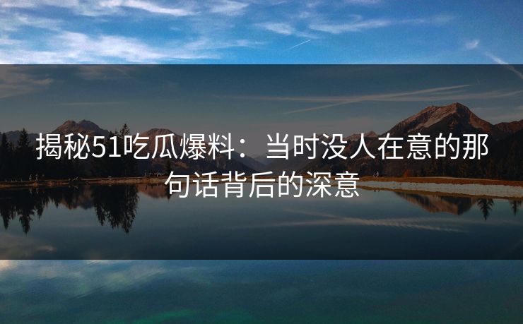 揭秘51吃瓜爆料：当时没人在意的那句话背后的深意