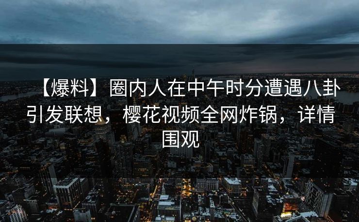 【爆料】圈内人在中午时分遭遇八卦引发联想，樱花视频全网炸锅，详情围观