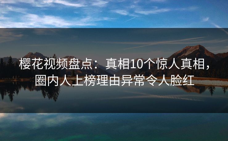 樱花视频盘点：真相10个惊人真相，圈内人上榜理由异常令人脸红