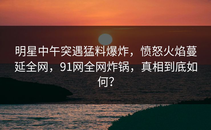 明星中午突遇猛料爆炸,愤怒火焰蔓延全网,91网全网炸锅,真相到底如何?