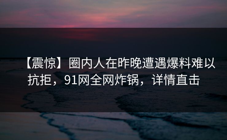 【震惊】圈内人在昨晚遭遇爆料难以抗拒，91网全网炸锅，详情直击