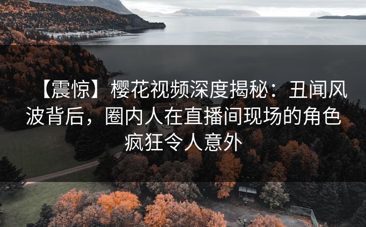 【震惊】樱花视频深度揭秘:丑闻风波背后,圈内人在直播间现场的角色疯狂令人意外 【震惊】樱花视频深度揭秘:丑闻风波背后,圈内人在直播间现场的角色疯狂令人意外