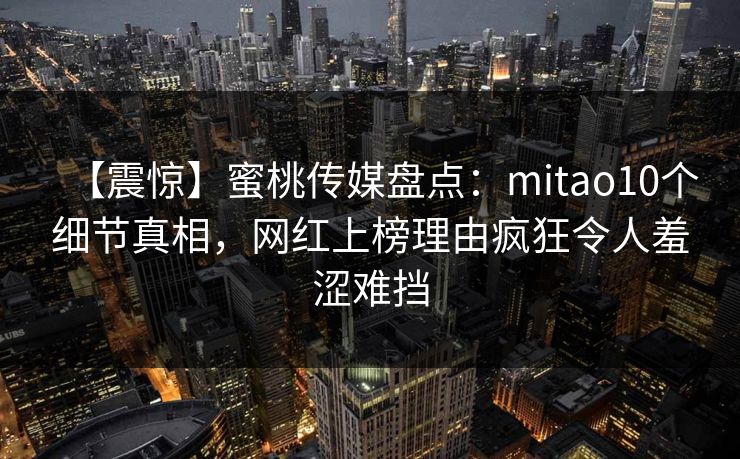【震惊】蜜桃传媒盘点：mitao10个细节真相，网红上榜理由疯狂令人羞涩难挡