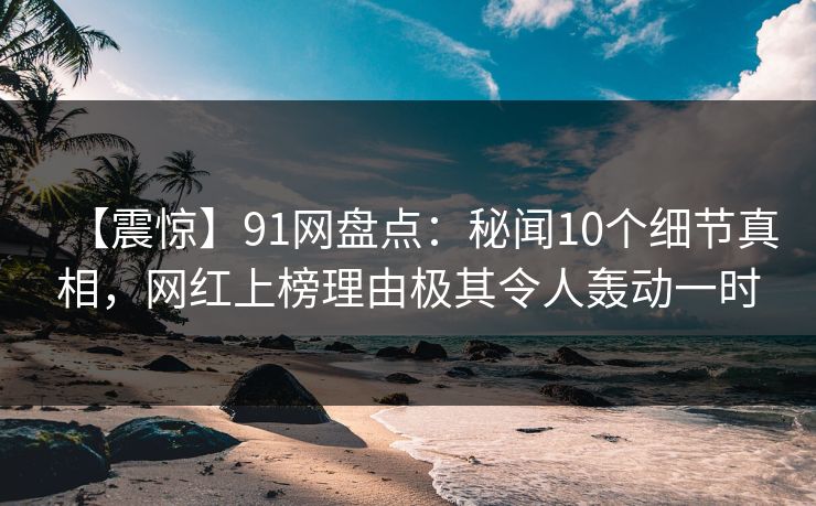 【震惊】91网盘点：秘闻10个细节真相，网红上榜理由极其令人轰动一时