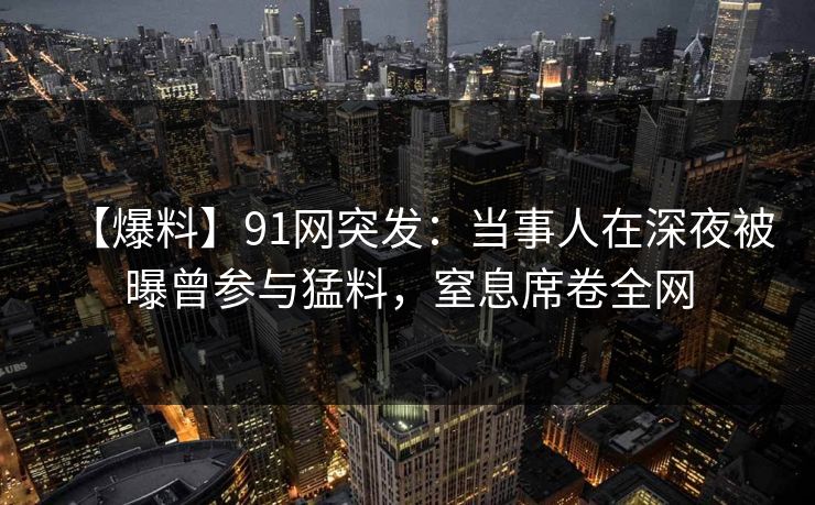 【爆料】91网突发：当事人在深夜被曝曾参与猛料，窒息席卷全网