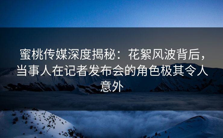 蜜桃传媒深度揭秘：花絮风波背后，当事人在记者发布会的角色极其令人意外
