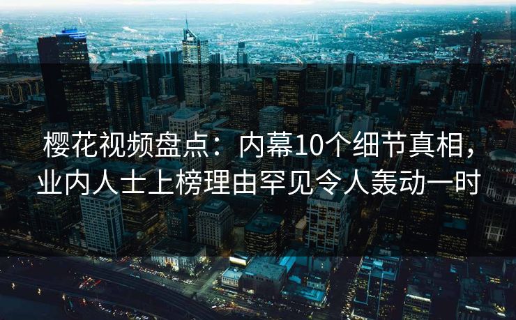 樱花视频盘点：内幕10个细节真相，业内人士上榜理由罕见令人轰动一时
