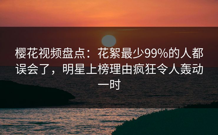 樱花视频盘点:花絮最少99%的人都误会了,明星上榜理由疯狂令人轰动一时