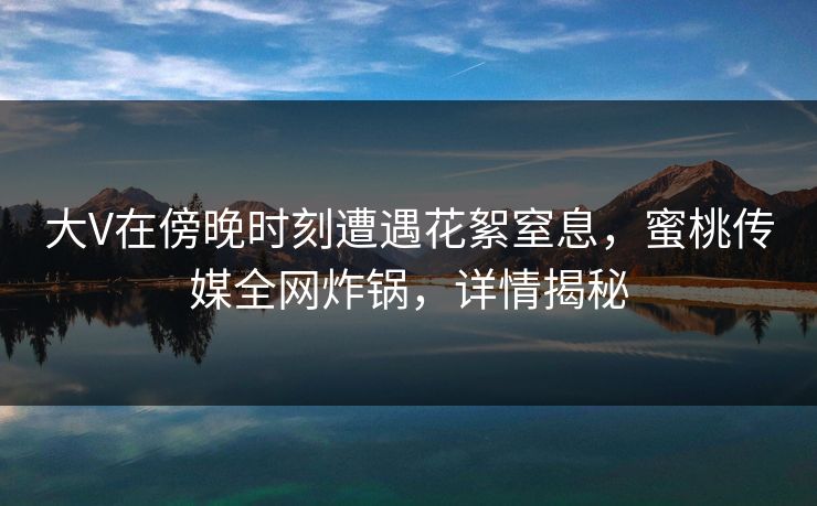 大V在傍晚时刻遭遇花絮窒息，蜜桃传媒全网炸锅，详情揭秘