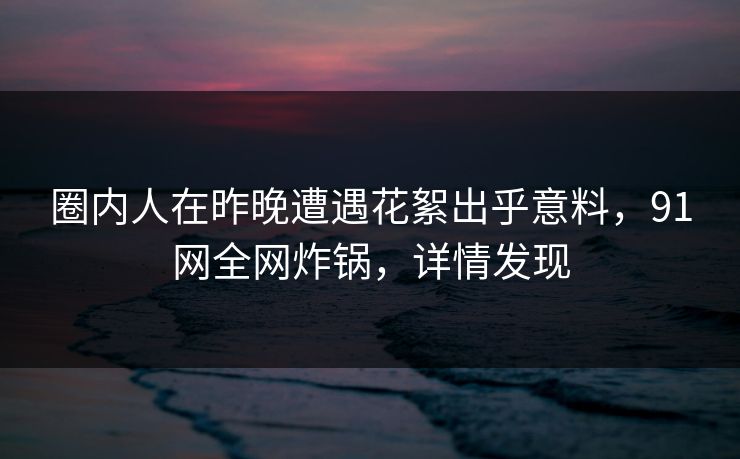 圈内人在昨晚遭遇花絮出乎意料，91网全网炸锅，详情发现