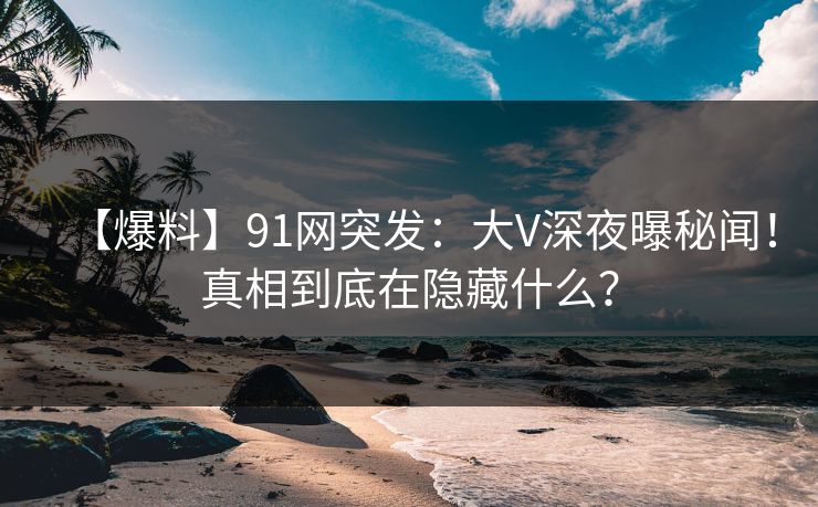 【爆料】91网突发：大V深夜曝秘闻！真相到底在隐藏什么？