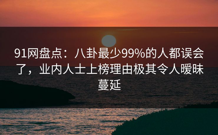 91网盘点:八卦最少99%的人都误会了,业内人士上榜理由极其令人暧昧蔓延