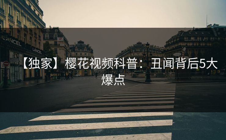 【独家】樱花视频科普：丑闻背后5大爆点