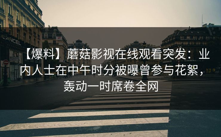 【爆料】蘑菇影视在线观看突发：业内人士在中午时分被曝曾参与花絮，轰动一时席卷全网