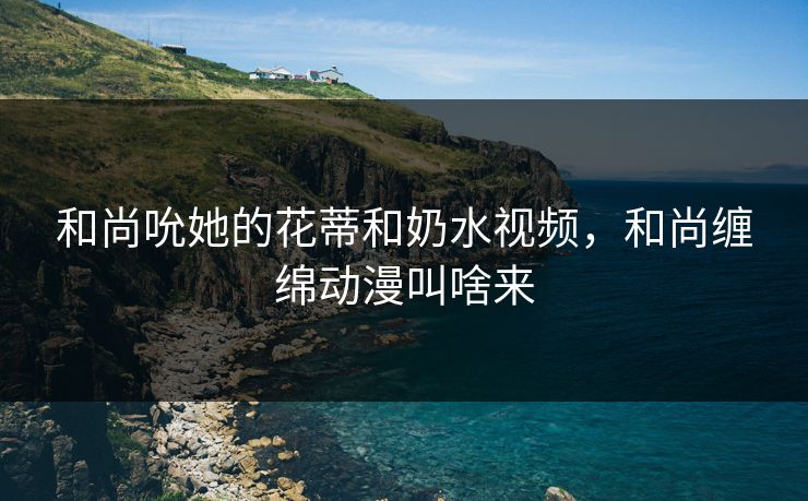 和尚吮她的花蒂和奶水视频，和尚缠绵动漫叫啥来