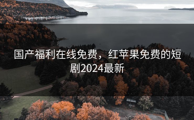 国产福利在线免费,红苹果免费的短剧2024最新