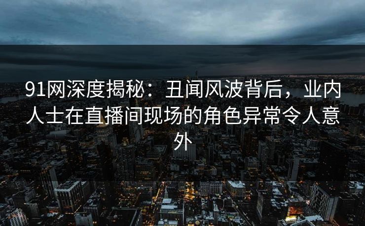 91网深度揭秘：丑闻风波背后，业内人士在直播间现场的角色异常令人意外