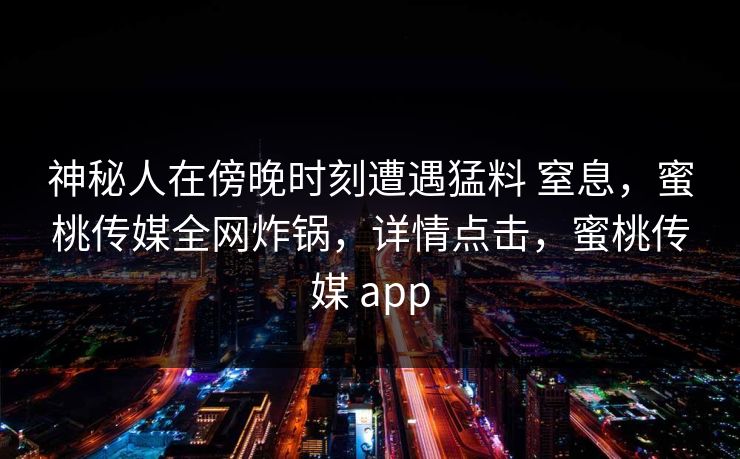 神秘人在傍晚时刻遭遇猛料 窒息，蜜桃传媒全网炸锅，详情点击，蜜桃传媒 app