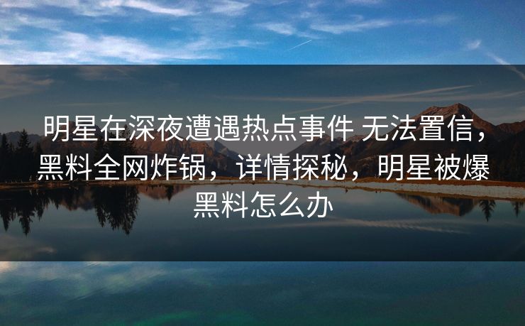 明星在深夜遭遇热点事件 无法置信，黑料全网炸锅，详情探秘，明星被爆黑料怎么办