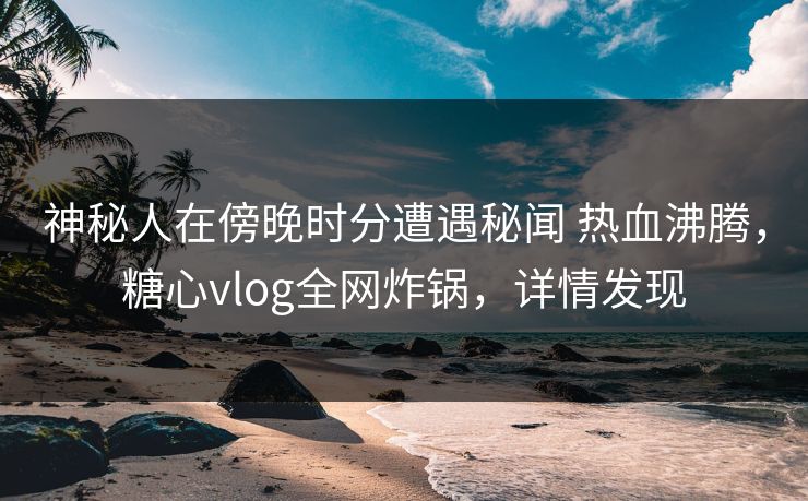 神秘人在傍晚时分遭遇秘闻 热血沸腾，糖心vlog全网炸锅，详情发现