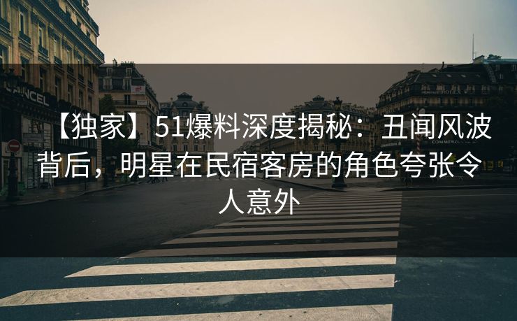 【独家】51爆料深度揭秘：丑闻风波背后，明星在民宿客房的角色夸张令人意外