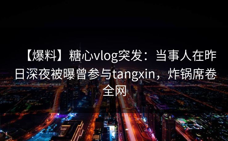 【爆料】糖心vlog突发:当事人在昨日深夜被曝曾参与tangxin,炸锅席卷全网