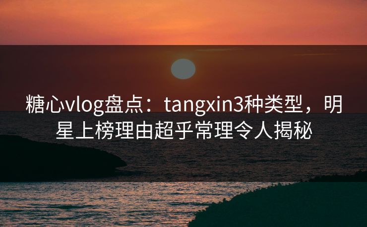 糖心vlog盘点：tangxin3种类型，明星上榜理由超乎常理令人揭秘