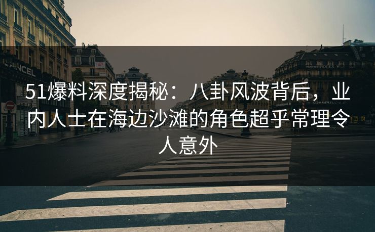 51爆料深度揭秘：八卦风波背后，业内人士在海边沙滩的角色超乎常理令人意外
