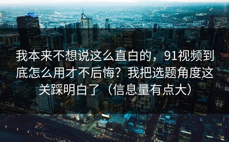 我本来不想说这么直白的，91视频到底怎么用才不后悔？我把选题角度这关踩明白了（信息量有点大）